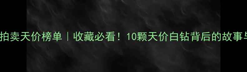全球白钻拍卖天价榜单收藏必看10颗天价白钻背后的故事与投资价值