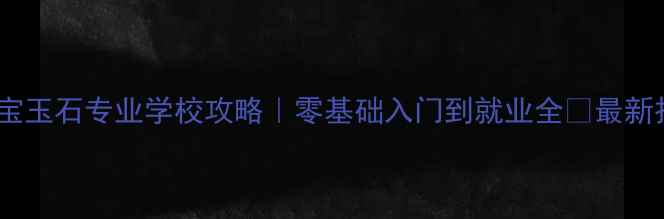 北京珠宝玉石专业学校攻略零基础入门到就业全最新招生信息
