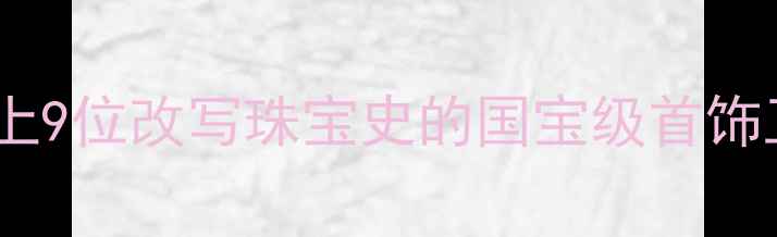 图片 🔥千年匠心不灭！中国历史上9位改写珠宝史的国宝级首饰工匠（附失传技艺全记录）1
