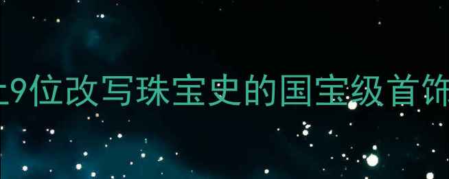 千年匠心不灭中国历史上9位改写珠宝史的国宝级首饰工匠附失传技艺全记录