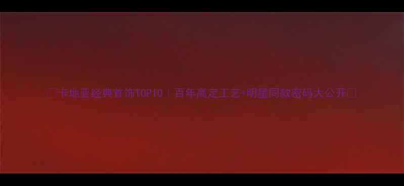 卡地亚经典首饰TOP10百年高定工艺明星同款密码大公开