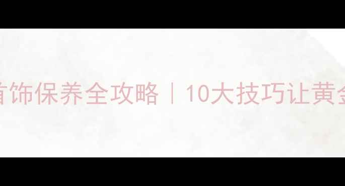 周大福黄金首饰保养全攻略10大技巧让黄金保值又闪亮
