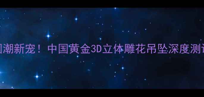 国潮新宠中国黄金3D立体雕花吊坠深度测评
