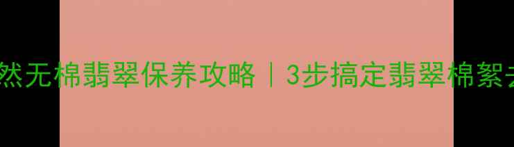 天然无棉翡翠保养攻略3步搞定翡翠棉絮去除
