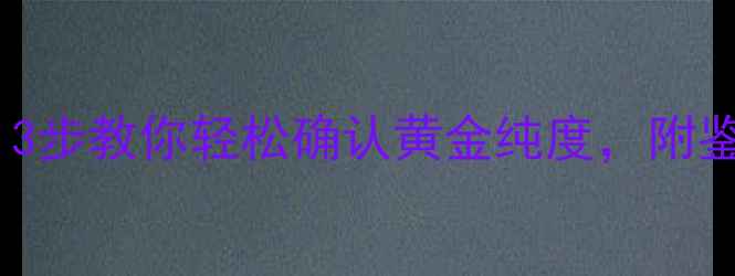 如何辨别足金首饰3步教你轻松确认黄金纯度附鉴定技巧和避坑指南
