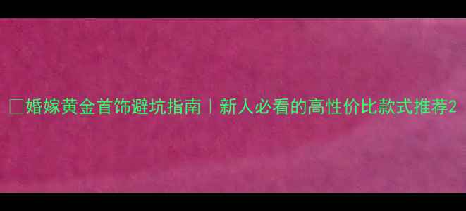 图片 🔥婚嫁黄金首饰避坑指南｜新人必看的高性价比款式推荐2