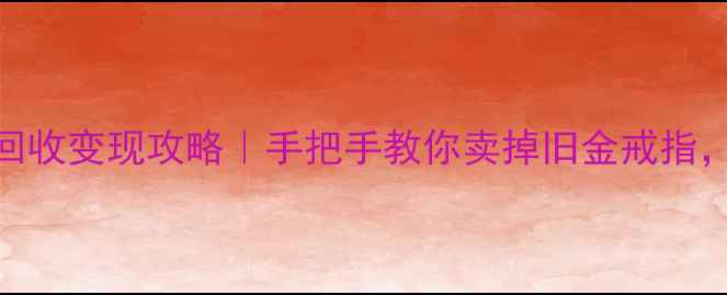 宁波黄金戒指回收变现攻略手把手教你卖掉旧金戒指最高能拿X元