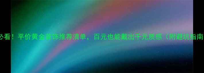 必看平价黄金首饰推荐清单百元也能戴出千元质感附避坑指南