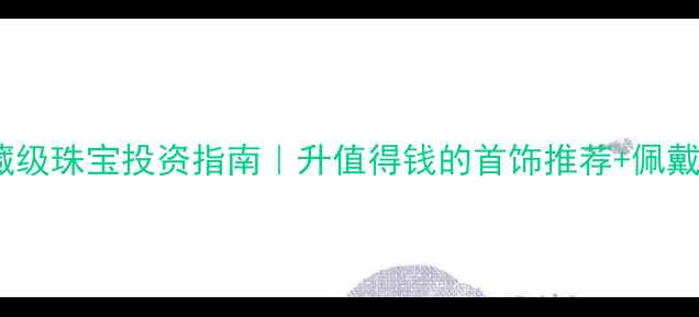 收藏级珠宝投资指南升值得钱的首饰推荐佩戴技巧