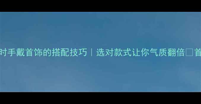 日常说话时手戴首饰的搭配技巧选对款式让你气质翻倍首饰选购指南