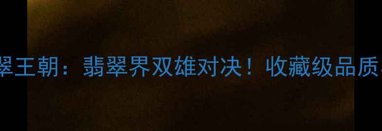 明空美玉VS翡翠王朝翡翠界双雄对决收藏级品质与帝王级工艺全