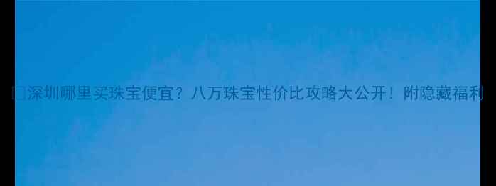 图片 🔥深圳哪里买珠宝便宜？八万珠宝性价比攻略大公开！附隐藏福利