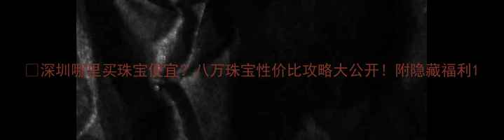 深圳哪里买珠宝便宜八万珠宝性价比攻略大公开附隐藏福利