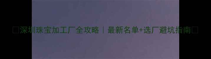 深圳珠宝加工厂全攻略最新名单选厂避坑指南