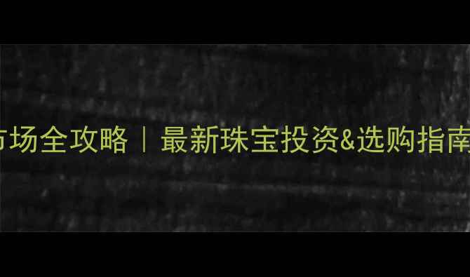 深圳黄金交易市场全攻略最新珠宝投资选购指南附避坑清单