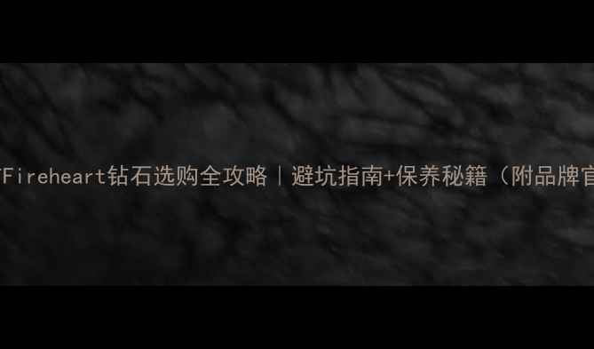 火心之钻Fireheart钻石选购全攻略避坑指南保养秘籍附品牌官网入口