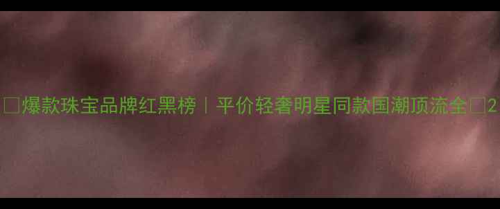 图片 🔥爆款珠宝品牌红黑榜｜平价轻奢明星同款国潮顶流全✨2