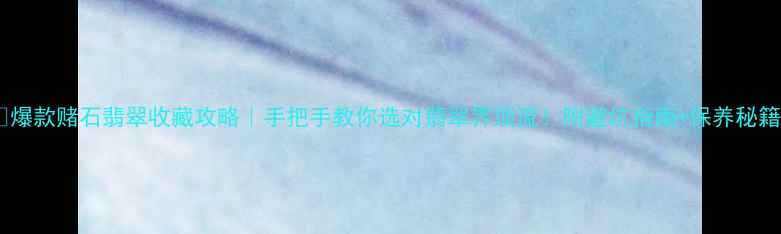 爆款赌石翡翠收藏攻略手把手教你选对翡翠界顶流附避坑指南保养秘籍