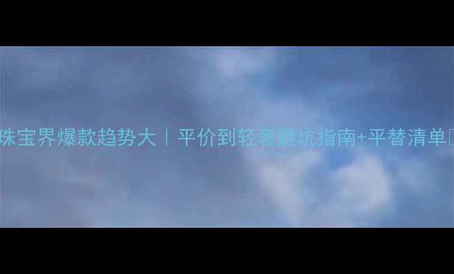 珠宝界爆款趋势大平价到轻奢避坑指南平替清单