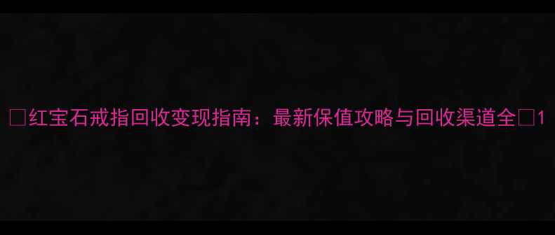 图片 🔥红宝石戒指回收变现指南：最新保值攻略与回收渠道全💎1