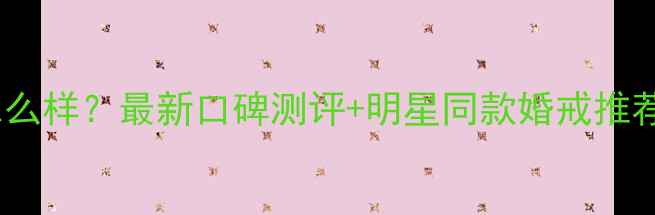 美克拉美钻石怎么样最新口碑测评明星同款婚戒推荐附避坑指南