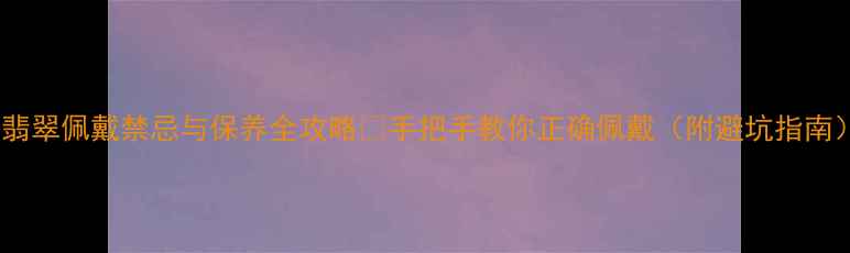 翡翠佩戴禁忌与保养全攻略手把手教你正确佩戴附避坑指南