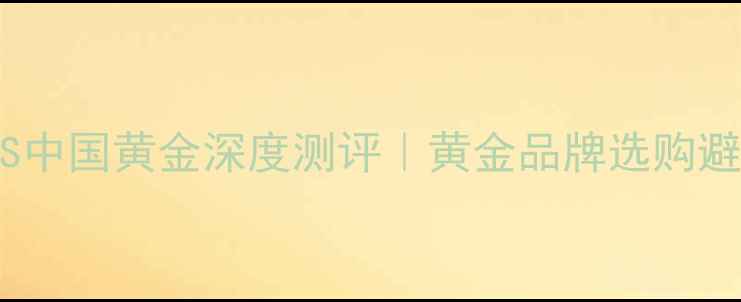 老凤祥VS中国黄金深度测评黄金品牌选购避坑指南