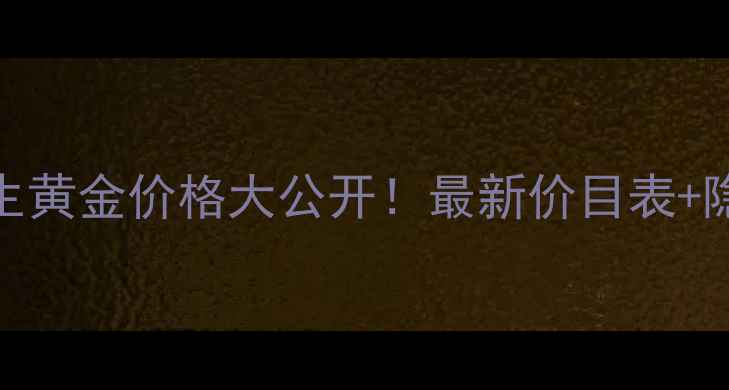 虎林市周大生黄金价格大公开最新价目表隐藏福利速存