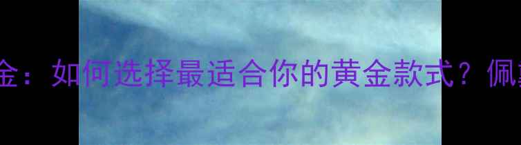 软黄金vs硬黄金如何选择最适合你的黄金款式佩戴保养全攻略