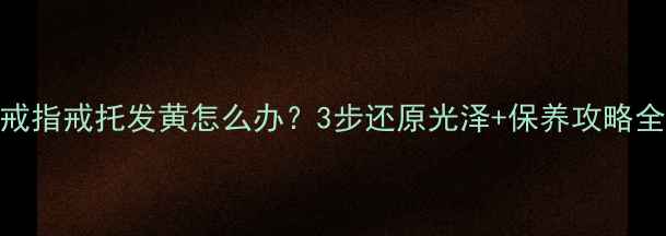钻石戒指戒托发黄怎么办3步还原光泽保养攻略全公开