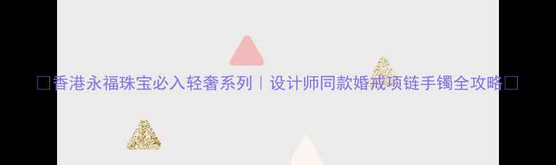 香港永福珠宝必入轻奢系列设计师同款婚戒项链手镯全攻略