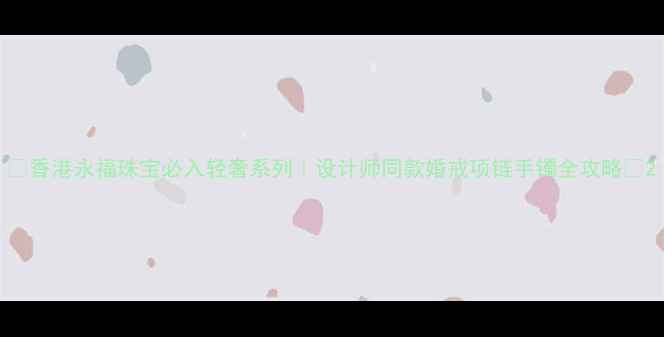 图片 🔥香港永福珠宝必入轻奢系列｜设计师同款婚戒项链手镯全攻略🔥2