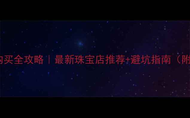香港黄金购买全攻略最新珠宝店推荐避坑指南附详细路线