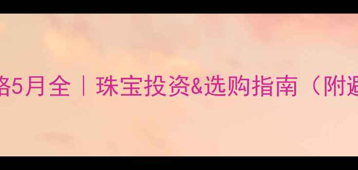 图片 🔥黄金价格5月全｜珠宝投资&选购指南（附避坑攻略）