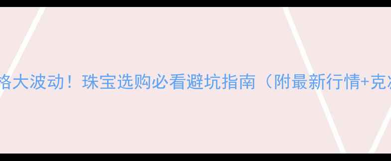 黄金价格大波动珠宝选购必看避坑指南附最新行情克减真相