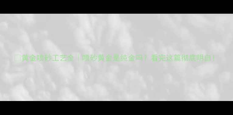 黄金喷砂工艺全喷砂黄金是纯金吗看完这篇彻底明白