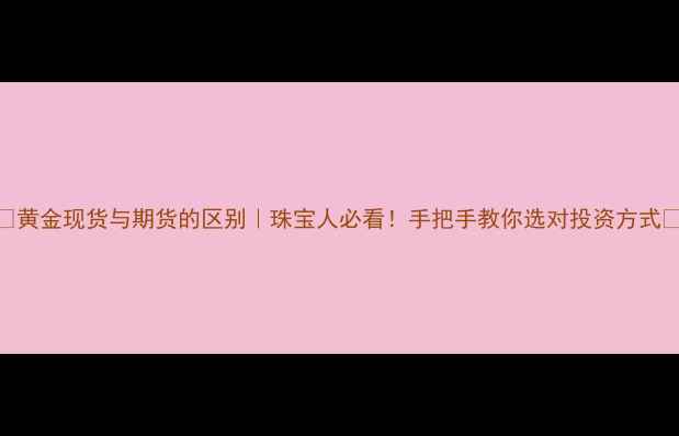 黄金现货与期货的区别珠宝人必看手把手教你选对投资方式