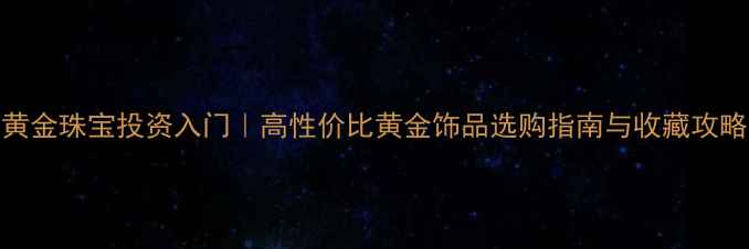 图片 🔥黄金珠宝投资入门｜高性价比黄金饰品选购指南与收藏攻略✨