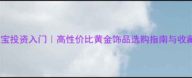 黄金珠宝投资入门高性价比黄金饰品选购指南与收藏攻略