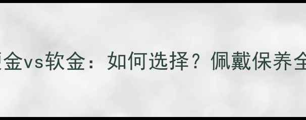 黄金硬金vs软金如何选择佩戴保养全攻略