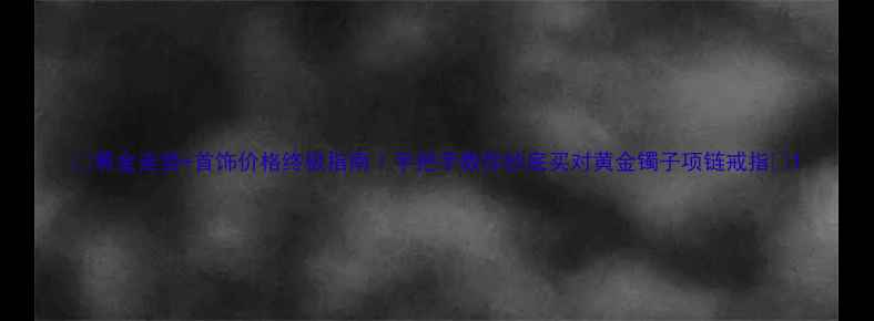 黄金走势首饰价格终极指南手把手教你抄底买对黄金镯子项链戒指