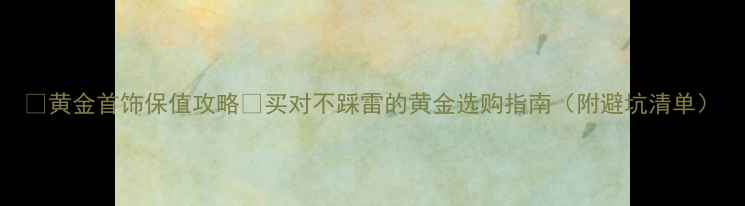 图片 🔥黄金首饰保值攻略✨买对不踩雷的黄金选购指南（附避坑清单）