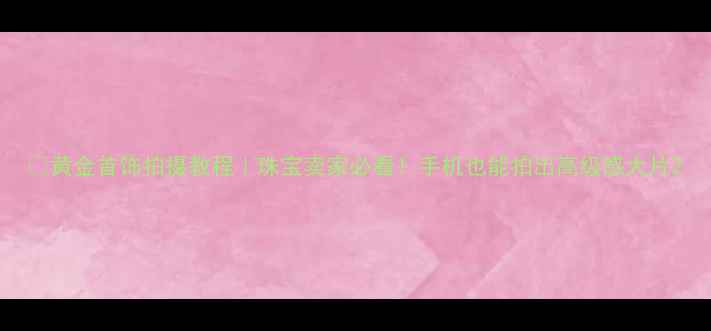 图片 🔥黄金首饰拍摄教程｜珠宝卖家必看！手机也能拍出高级感大片2