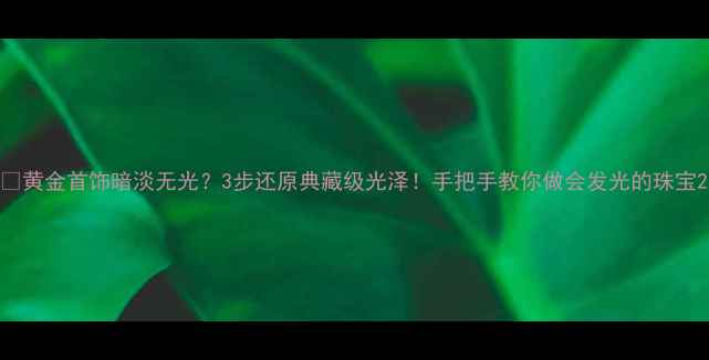 黄金首饰暗淡无光3步还原典藏级光泽手把手教你做会发光的珠宝