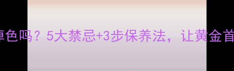 黄金首饰洗澡会掉色吗5大禁忌3步保养法让黄金首饰永远光亮如新