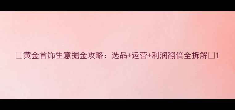 图片 🔥黄金首饰生意掘金攻略：选品+运营+利润翻倍全拆解💎1