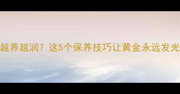 黄金首饰越戴越亮越养越润这5个保养技巧让黄金永远发光附正确佩戴指南