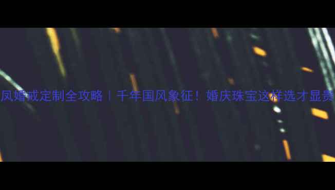 龙凤婚戒定制全攻略千年国风象征婚庆珠宝这样选才显贵气