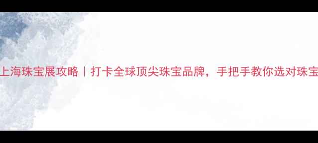 上海珠宝展攻略打卡全球顶尖珠宝品牌手把手教你选对珠宝