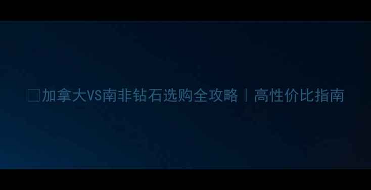 加拿大VS南非钻石选购全攻略高性价比指南